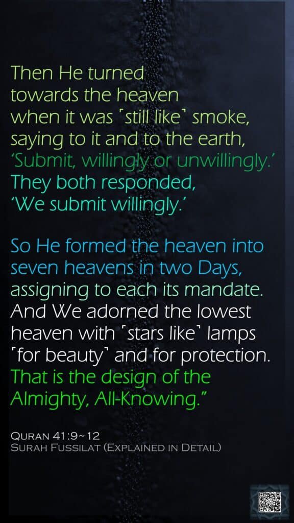 Then He turned towards the heaven when it was ˹still like˺ smoke, saying to it and to the earth, ‘Submit, willingly or unwillingly.’ They both responded, ‘We submit willingly.’So He formed the heaven into seven heavens in two Days, assigning to each its mandate. And We adorned the lowest heaven with ˹stars like˺ lamps ˹for beauty˺ and for protection. That is the design of the Almighty, All-Knowing.” Quran 41:9~12Surah Fussilat (Explained in Detail)