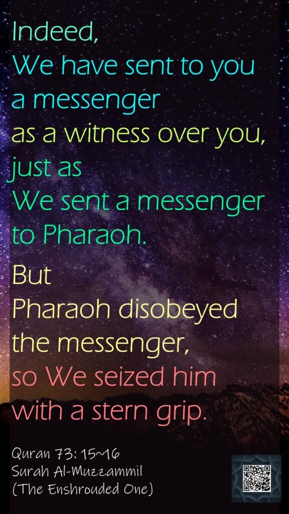 Indeed, We have sent to you a messenger as a witness over you, just as We sent a messenger to Pharaoh.But Pharaoh disobeyed the messenger, so We seized him with a stern grip.Quran 73: 15~16Surah Al-Muzzammil(The Enshrouded One)