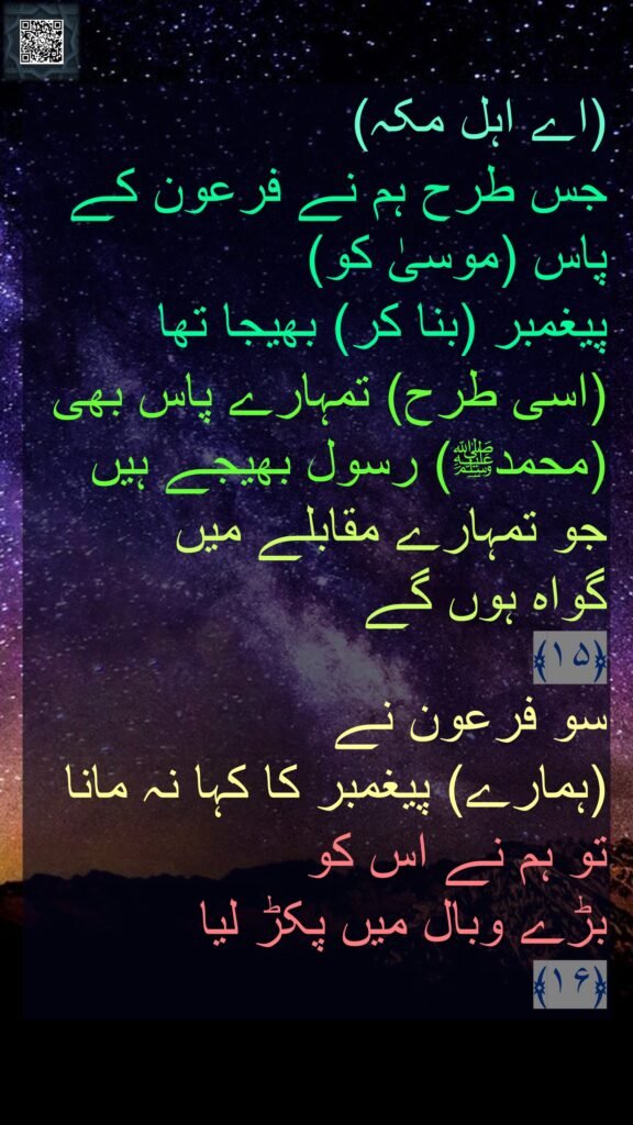 اے اہل مکہ) 
جس طرح ہم نے فرعون کے پاس (موسیٰ کو) 
پیغمبر (بنا کر) بھیجا تھا 
(اسی طرح) تمہارے پاس بھی (محمدﷺ) رسول بھیجے ہیں جو تمہارے مقابلے میں 
گواہ ہوں گے 
﴿۱۵﴾  
سو فرعون نے 
(ہمارے) پیغمبر کا کہا نہ مانا 
تو ہم نے اس کو 
بڑے وبال میں پکڑ لیا 
﴿۱۶﴾ 
