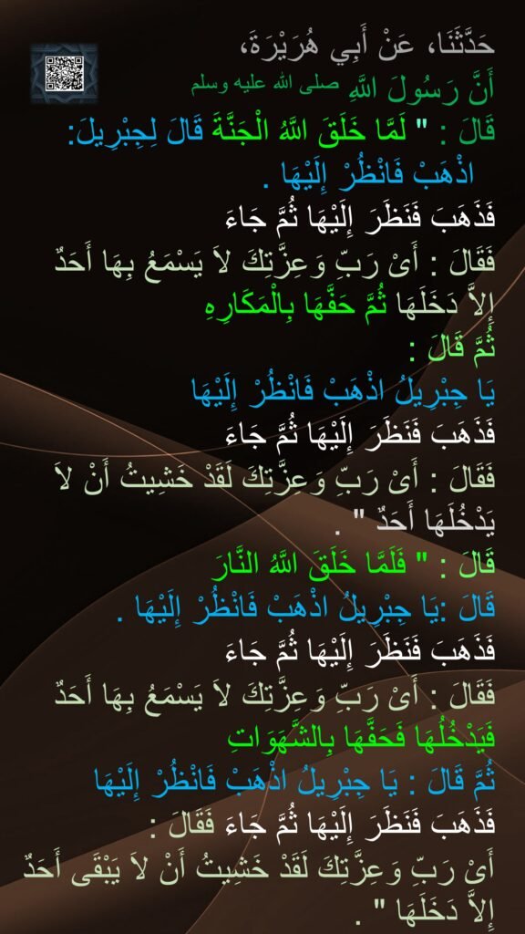 حَدَّثَنَا، عَنْ أَبِي هُرَيْرَةَ، 
أَنَّ رَسُولَ اللَّهِ صلى الله عليه وسلم 
قَالَ ‏:‏ "‏ لَمَّا خَلَقَ اللَّهُ الْجَنَّةَ قَالَ لِجِبْرِيلَ:
‏ ‏ اذْهَبْ فَانْظُرْ إِلَيْهَا ‏.‏ 
فَذَهَبَ فَنَظَرَ إِلَيْهَا ثُمَّ جَاءَ 
فَقَالَ ‏:‏ أَىْ رَبِّ وَعِزَّتِكَ لاَ يَسْمَعُ بِهَا أَحَدٌ إِلاَّ دَخَلَهَا ثُمَّ حَفَّهَا بِالْمَكَارِهِ 
ثُمَّ قَالَ ‏:‏ 
يَا جِبْرِيلُ اذْهَبْ فَانْظُرْ إِلَيْهَا 
فَذَهَبَ فَنَظَرَ إِلَيْهَا ثُمَّ جَاءَ 
فَقَالَ ‏:‏ أَىْ رَبِّ وَعِزَّتِكَ لَقَدْ خَشِيتُ أَنْ لاَ يَدْخُلَهَا أَحَدٌ ‏"‏ ‏.‏ 
قَالَ ‏:‏ ‏"‏ فَلَمَّا خَلَقَ اللَّهُ النَّارَ 
قَالَ ‏:‏يَا جِبْرِيلُ اذْهَبْ فَانْظُرْ إِلَيْهَا ‏.‏ 
فَذَهَبَ فَنَظَرَ إِلَيْهَا ثُمَّ جَاءَ 
فَقَالَ ‏:‏ أَىْ رَبِّ وَعِزَّتِكَ لاَ يَسْمَعُ بِهَا أَحَدٌ فَيَدْخُلُهَا فَحَفَّهَا بِالشَّهَوَاتِ 
ثُمَّ قَالَ ‏:‏ يَا جِبْرِيلُ اذْهَبْ فَانْظُرْ إِلَيْهَا 
فَذَهَبَ فَنَظَرَ إِلَيْهَا ثُمَّ جَاءَ فَقَالَ ‏:‏ 
أَىْ رَبِّ وَعِزَّتِكَ لَقَدْ خَشِيتُ أَنْ لاَ يَبْقَى أَحَدٌ إِلاَّ دَخَلَهَا ‏"‏ ‏.