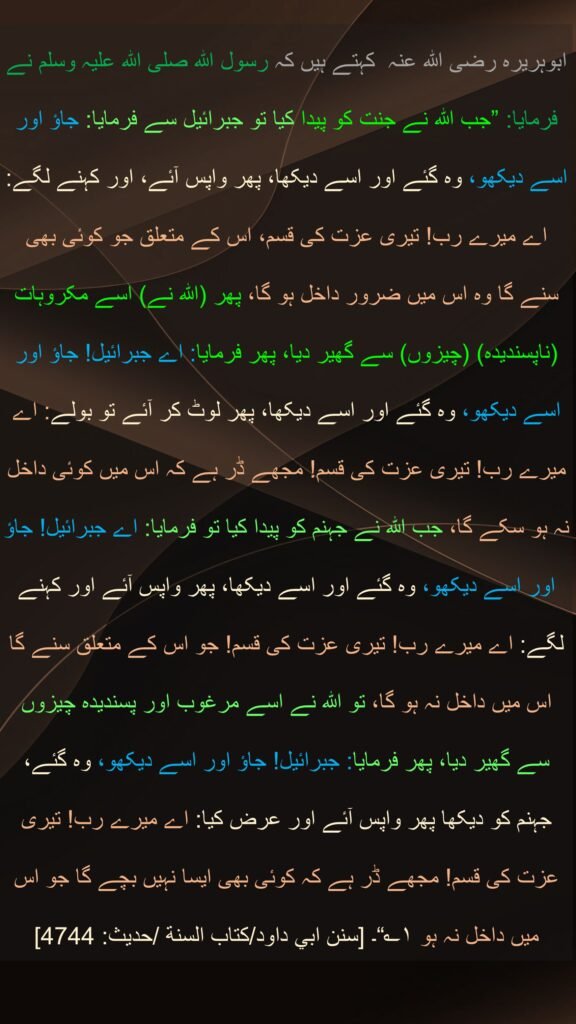 ابوہریرہ رضی اللہ عنہ  کہتے ہیں کہ رسول اللہ صلی اللہ علیہ وسلم نے فرمایا: ”جب اللہ نے جنت کو پیدا کیا تو جبرائیل سے فرمایا: جاؤ اور اسے دیکھو، وہ گئے اور اسے دیکھا، پھر واپس آئے، اور کہنے لگے: اے میرے رب! تیری عزت کی قسم، اس کے متعلق جو کوئی بھی سنے گا وہ اس میں ضرور داخل ہو گا، پھر (اللہ نے) اسے مکروہات (ناپسندیدہ) (چیزوں) سے گھیر دیا، پھر فرمایا: اے جبرائیل! جاؤ اور اسے دیکھو، وہ گئے اور اسے دیکھا، پھر لوٹ کر آئے تو بولے: اے میرے رب! تیری عزت کی قسم! مجھے ڈر ہے کہ اس میں کوئی داخل نہ ہو سکے گا، جب اللہ نے جہنم کو پیدا کیا تو فرمایا: اے جبرائیل! جاؤ اور اسے دیکھو، وہ گئے اور اسے دیکھا، پھر واپس آئے اور کہنے لگے: اے میرے رب! تیری عزت کی قسم! جو اس کے متعلق سنے گا اس میں داخل نہ ہو گا، تو اللہ نے اسے مرغوب اور پسندیدہ چیزوں سے گھیر دیا، پھر فرمایا: جبرائیل! جاؤ اور اسے دیکھو، وہ گئے، جہنم کو دیکھا پھر واپس آئے اور عرض کیا: اے میرے رب! تیری عزت کی قسم! مجھے ڈر ہے کہ کوئی بھی ایسا نہیں بچے گا جو اس میں داخل نہ ہو ۱؎“۔ [سنن ابي داود/كتاب السنة /حدیث: 4744]
