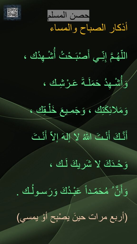اللّهُـمَّ إِنِّـي أَصْبَـحْتُ أَُشْـهِدُك ،
وَأُشْـهِدُ حَمَلَـةَ عَـرْشِـك ،
وَمَلائِكَتِك ، وَجَمـيعَ خَلْـقِك ،
أَنَّـكَ أَنْـتَ اللهُ لا إلهَ إلاّ أَنْـتَ
وَحْـدَكَ لا شَريكَ لَـك ،
وَأَنَّ ُ مُحَمّـداً عَبْـدُكَ وَرَسـولُـك .
(أربع مرات حينَ يصْبِح أوْ يمسي)