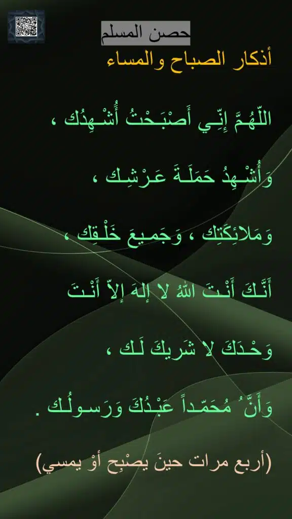 اللّهُـمَّ إِنِّـي أَصْبَـحْتُ أَُشْـهِدُك ،
وَأُشْـهِدُ حَمَلَـةَ عَـرْشِـك ،
وَمَلائِكَتِك ، وَجَمـيعَ خَلْـقِك ،
أَنَّـكَ أَنْـتَ اللهُ لا إلهَ إلاّ أَنْـتَ
وَحْـدَكَ لا شَريكَ لَـك ،
وَأَنَّ ُ مُحَمّـداً عَبْـدُكَ وَرَسـولُـك .
(أربع مرات حينَ يصْبِح أوْ يمسي)