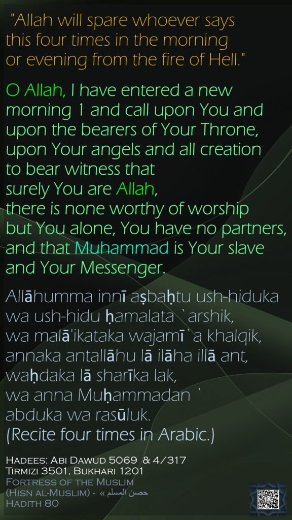 "Allah will spare whoever says this four times in the morning or evening from the fire of Hell."O Allah, I have entered a new morning 1 and call upon You and upon the bearers of Your Throne,upon Your angels and all creationto bear witness that surely You are Allah, there is none worthy of worship but You alone, You have no partners,and that Muhammad is Your slave and Your Messenger.Allāhumma innī aṣbaḥtu ush-hidukawa ush-hidu ḥamalata `arshik,wa malā'ikataka wajamī`a khalqik,annaka antallāhu lā ilāha illā ant,waḥdaka lā sharīka lak,wa anna Muḥammadan `abduka wa rasūluk.(Recite four times in Arabic.) Hadees: Abi Dawud 5069  & 4/317Tirmizi 3501, Bukhari 1201Fortress of the Muslim (Hisn al-Muslim) - حصن المسلم » Hadith 80