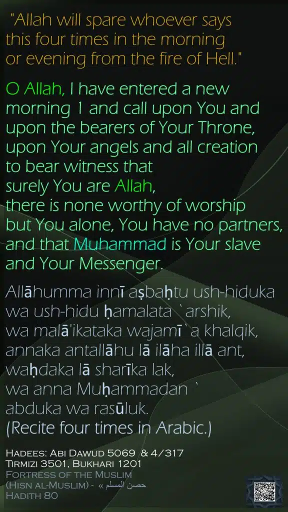 "Allah will spare whoever says this four times in the morning or evening from the fire of Hell."O Allah, I have entered a new morning 1 and call upon You and upon the bearers of Your Throne,upon Your angels and all creationto bear witness that surely You are Allah, there is none worthy of worship but You alone, You have no partners,and that Muhammad is Your slave and Your Messenger.Allāhumma innī aṣbaḥtu ush-hidukawa ush-hidu ḥamalata `arshik,wa malā'ikataka wajamī`a khalqik,annaka antallāhu lā ilāha illā ant,waḥdaka lā sharīka lak,wa anna Muḥammadan `abduka wa rasūluk.(Recite four times in Arabic.) Hadees: Abi Dawud 5069  & 4/317Tirmizi 3501, Bukhari 1201Fortress of the Muslim (Hisn al-Muslim) - حصن المسلم » Hadith 80