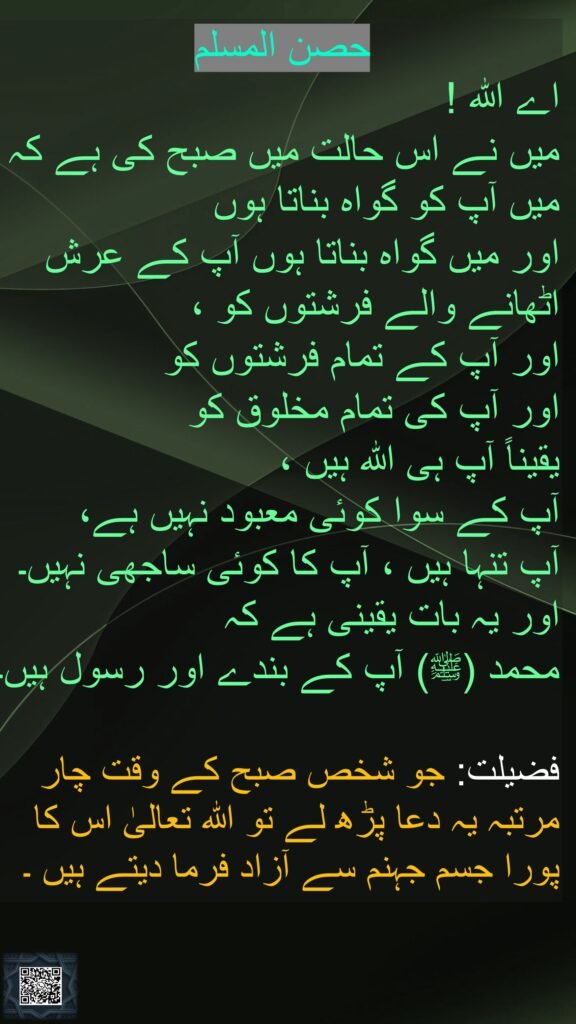 اے اللہ ! 
میں نے اس حالت میں صبح کی ہے کہ میں آپ کو گواہ بناتا ہوں 
اور میں گواہ بناتا ہوں آپ کے عرش اٹھانے والے فرشتوں کو ، 
اور آپ کے تمام فرشتوں کو 
اور آپ کی تمام مخلوق کو 
یقیناً آپ ہی اللہ ہیں ، 
آپ کے سوا کوئی معبود نہیں ہے، 
آپ تنہا ہیں ، آپ کا کوئی ساجھی نہیں۔ اور یہ بات یقینی ہے کہ 
محمد (ﷺ) آپ کے بندے اور رسول ہیں۔

فضیلت: جو شخص صبح کے وقت چار مرتبہ یہ دعا پڑھ لے تو اللہ تعالىٰ اس کا پورا جسم جہنم سے آزاد فرما دیتے ہیں ۔
