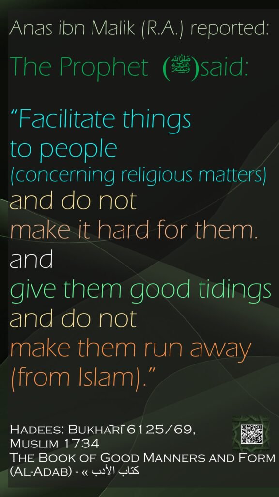Anas ibn Malik (R.A.) reported: The Prophet (ﷺ) said: “Facilitate things to people (concerning religious matters)and do not make it hard for them. and give them good tidingsand do not make them run away (from Islam).”Hadees: Bukhārī 6125/69,  Muslim 1734The Book of Good Manners and Form (Al-Adab) - كتاب الأدب »