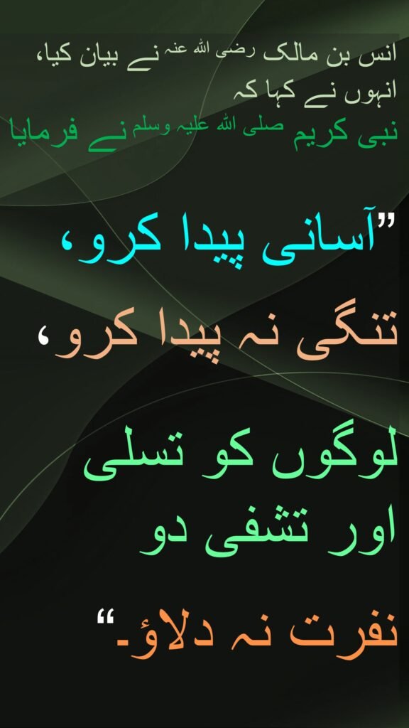 انس بن مالک رضی اللہ عنہ نے بیان کیا، انہوں نے کہا کہ   
نبی کریم صلی اللہ علیہ وسلم نے فرمایا 

”آسانی پیدا کرو، 

تنگی نہ پیدا کرو، 

لوگوں کو تسلی اور تشفی دو 

نفرت نہ دلاؤ۔“
