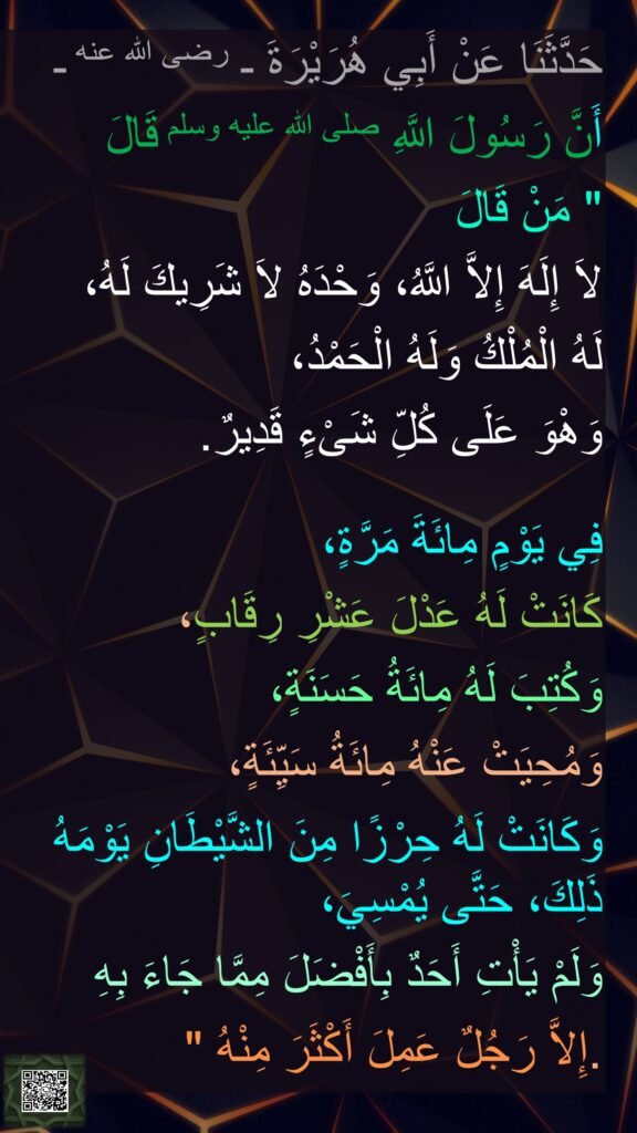 حَدَّثَنَا عَنْ أَبِي هُرَيْرَةَ ـ رضى الله عنه ـ 
أَنَّ رَسُولَ اللَّهِ صلى الله عليه وسلم قَالَ ‏
"‏ مَنْ قَالَ 
لاَ إِلَهَ إِلاَّ اللَّهُ، وَحْدَهُ لاَ شَرِيكَ لَهُ، 
لَهُ الْمُلْكُ وَلَهُ الْحَمْدُ، 
وَهْوَ عَلَى كُلِّ شَىْءٍ قَدِيرٌ‏.‏ 

فِي يَوْمٍ مِائَةَ مَرَّةٍ، 
كَانَتْ لَهُ عَدْلَ عَشْرِ رِقَابٍ، 
وَكُتِبَ لَهُ مِائَةُ حَسَنَةٍ، 
وَمُحِيَتْ عَنْهُ مِائَةُ سَيِّئَةٍ، 
وَكَانَتْ لَهُ حِرْزًا مِنَ الشَّيْطَانِ يَوْمَهُ ذَلِكَ، حَتَّى يُمْسِيَ، 
وَلَمْ يَأْتِ أَحَدٌ بِأَفْضَلَ مِمَّا جَاءَ بِهِ 
إِلاَّ رَجُلٌ عَمِلَ أَكْثَرَ مِنْهُ ‏"‏‏.‏