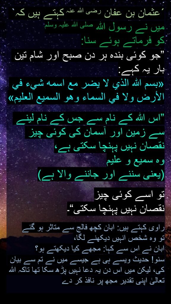 ´عثمان بن عفان رضی اللہ عنہ کہتے ہیں کہ` میں نے رسول اللہ صلی اللہ علیہ وسلم 
کو فرماتے ہوئے سنا: 
”جو کوئی بندہ ہر دن صبح اور شام تین بار یہ کہے: 
«بسم الله الذي لا يضر مع اسمه شيء في الأرض ولا في السماء وهو السميع العليم»

”اس اللہ کے نام سے جس کے نام لینے سے زمین اور آسمان کی کوئی چیز نقصان نہیں پہنچا سکتی ہے، 
وہ سمیع و علیم 
(یعنی سننے اور جاننے والا ہے) 

تو اسے کوئی چیز 
نقصان نہیں پہنچا سکتی“۔ 

راوی کہتے ہیں: ابان کچھ فالج سے متاثر ہو گئے 
تو وہ شخص انہیں دیکھنے لگا، 
ابان نے اس سے کہا: مجھے کیا دیکھتے ہو؟ 
سنو! حدیث ویسے ہی ہے جیسے میں نے تم سے بیان کی، لیکن میں اس دن یہ دعا نہیں پڑھ سکا تھا تاکہ اللہ تعالیٰ اپنی تقدیر مجھ پر نافذ کر دے
