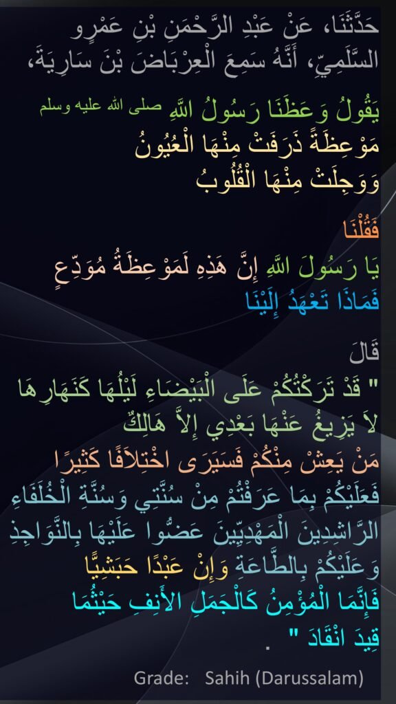 حَدَّثَنَا، عَنْ عَبْدِ الرَّحْمَنِ بْنِ عَمْرٍو السَّلَمِيِّ، أَنَّهُ سَمِعَ الْعِرْبَاضَ بْنَ سَارِيَةَ،

يَقُولُ وَعَظَنَا رَسُولُ اللَّهِ صلى الله عليه وسلم  مَوْعِظَةً ذَرَفَتْ مِنْهَا الْعُيُونُ 
وَوَجِلَتْ مِنْهَا الْقُلُوبُ 

فَقُلْنَا 
يَا رَسُولَ اللَّهِ إِنَّ هَذِهِ لَمَوْعِظَةُ مُوَدِّعٍ 
فَمَاذَا تَعْهَدُ إِلَيْنَا
 
قَالَ ‏ 
"‏ قَدْ تَرَكْتُكُمْ عَلَى الْبَيْضَاءِ لَيْلُهَا كَنَهَارِهَا لاَ يَزِيغُ عَنْهَا بَعْدِي إِلاَّ هَالِكٌ 
مَنْ يَعِشْ مِنْكُمْ فَسَيَرَى اخْتِلاَفًا كَثِيرًا فَعَلَيْكُمْ بِمَا عَرَفْتُمْ مِنْ سُنَّتِي وَسُنَّةِ الْخُلَفَاءِ الرَّاشِدِينَ الْمَهْدِيِّينَ عَضُّوا عَلَيْهَا بِالنَّوَاجِذِ وَعَلَيْكُمْ بِالطَّاعَةِ وَإِنْ عَبْدًا حَبَشِيًّا 
فَإِنَّمَا الْمُؤْمِنُ كَالْجَمَلِ الأَنِفِ حَيْثُمَا 
قِيدَ انْقَادَ ‏" ‏ ‏.‏
Grade:	 Sahih (Darussalam)		

