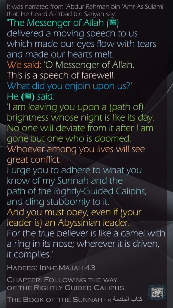 It was narrated from 'Abdur-Rahman bin 'Amr As-Sulami that: He heard Al-'Irbad bin Sariyah say: "The Messenger of Allah (ﷺ)delivered a moving speech to us which made our eyes flow with tears and made our hearts melt. We said: 'O Messenger of Allah. This is a speech of farewell. What did you enjoin upon us?’ He  (ﷺ)said: 'I am leaving you upon a (path of) brightness whose night is like its day. No one will deviate from it after I am gone but one who is doomed. Whoever among you lives will see great conflict. I urge you to adhere to what you know of my Sunnah and the path of the Rightly-Guided Caliphs, and cling stubbornly to it. And you must obey, even if (your leader is) an Abyssinian leader. For the true believer is like a camel with a ring in its nose; wherever it is driven, it complies."Hadees: Ibn-e-Majah 43Chapter: Following the way of the Rightly Guided Caliphs.The Book of the Sunnah - كتاب المقدمة »