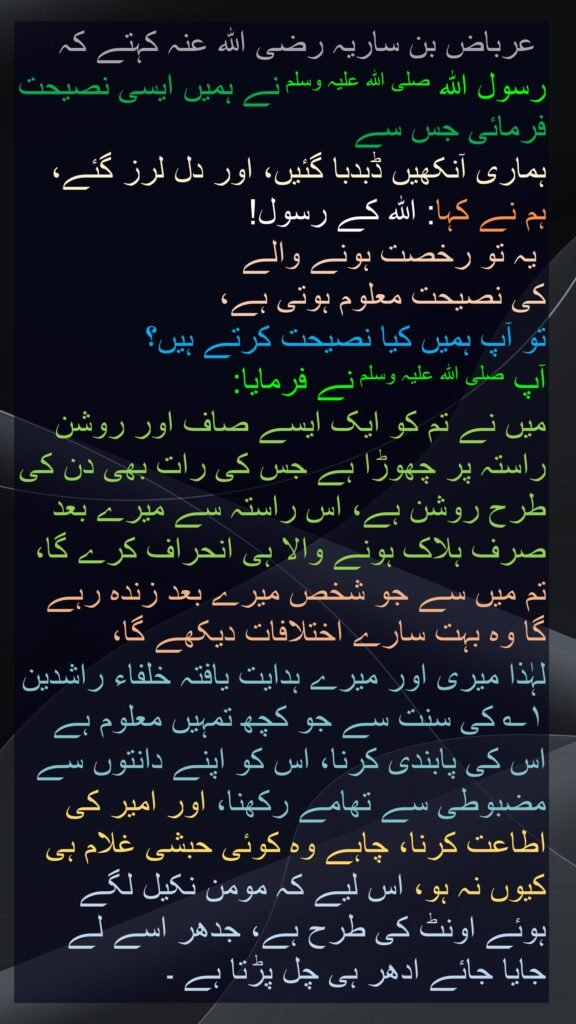 عرباض بن ساریہ رضی اللہ عنہ کہتے کہ   
رسول اللہ صلی اللہ علیہ وسلم نے ہمیں ایسی نصیحت فرمائی جس سے 
ہماری آنکھیں ڈبدبا گئیں، اور دل لرز گئے، 
ہم نے کہا: اللہ کے رسول!
 یہ تو رخصت ہونے والے 
کی نصیحت معلوم ہوتی ہے، 
تو آپ ہمیں کیا نصیحت کرتے ہیں؟ 
آپ صلی اللہ علیہ وسلم نے فرمایا:  
میں نے تم کو ایک ایسے صاف اور روشن راستہ پر چھوڑا ہے جس کی رات بھی دن کی طرح روشن ہے، اس راستہ سے میرے بعد صرف ہلاک ہونے والا ہی انحراف کرے گا، تم میں سے جو شخص میرے بعد زندہ رہے گا وہ بہت سارے اختلافات دیکھے گا، 
لہٰذا میری اور میرے ہدایت یافتہ خلفاء راشدین ۱؎ کی سنت سے جو کچھ تمہیں معلوم ہے اس کی پابندی کرنا، اس کو اپنے دانتوں سے مضبوطی سے تھامے رکھنا، اور امیر کی اطاعت کرنا، چاہے وہ کوئی حبشی غلام ہی کیوں نہ ہو، اس لیے کہ مومن نکیل لگے ہوئے اونٹ کی طرح ہے، جدھر اسے لے جایا جائے ادھر ہی چل پڑتا ہے ۔ 
