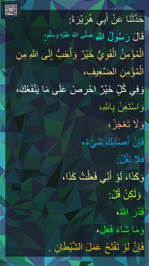 حَدَّثَنَا عَنْ أَبِي هُرَيْرَةَ‏‏‏‏‏‏
‏‏‏‏ رَسُولُ اللَّهِ صَلَّى اللَّهُ عَلَيْهِ وَسَلَّمَ:‏‏‏‏قَالَ
الْمُؤْمِنُ الْقَوِيُّ خَيْرٌ وَأَحَبُّ إِلَى اللَّهِ مِنِ الْمُؤْمِنِ الضَّعِيفِ،
وَفِي كُلٍّ خَيْرٌ احْرِصْ عَلَى مَا يَنْفَعُكَ، ‏‏‏‏‏‏
وَاسْتَعِنْ بِاللَّهِ،
‏‏‏‏‏‏وَلَا تَعْجَزْ،
‏‏‏‏‏‏فَإِنْ أَصَابَكَ شَيْءٌ،
فَلَا تَقُلْ:‏‏‏‏
لَوْ أَنِّي فَعَلْتُ كَذَا، ‏‏‏‏‏‏وَكَذَا، ‏‏‏‏‏‏
وَلَكِنْ قُلْ:‏‏‏‏ 
قَدَّرَ اللَّهُ،
‏‏‏‏‏‏وَمَا شَاءَ فَعَلَ، 
‏‏‏‏‏‏فَإِنَّ لَوْ تَفْتَحُ عَمَلَ الشَّيْطَانِ .‏‏‏‏‏‏‏
