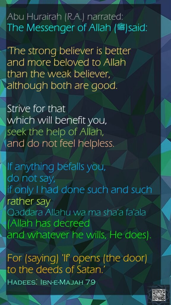 Abu Hurairah (R.A.) narrated: The Messenger of Allah (ﷺ)said: 'The strong believer is better and more beloved to Allah than the weak believer, although both are good. Strive for that which will benefit you, seek the help of Allah, and do not feel helpless. If anything befalls you, do not say,  if only I had done such and such  rather say  Qaddara Allahu wa ma sha'a fa'ala (Allah has decreed and whatever he wills, He does).  For (saying) 'If' opens (the door) to the deeds of Satan.’ Hadees: Ibn-e-Majah 79