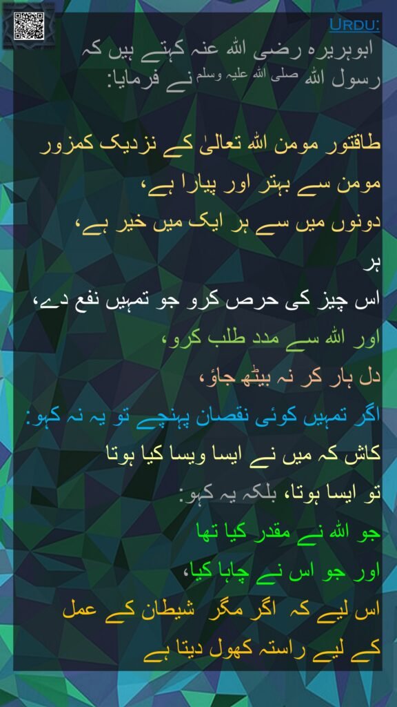  ابوہریرہ رضی اللہ عنہ کہتے ہیں کہ   
رسول اللہ صلی اللہ علیہ وسلم نے فرمایا: 

طاقتور مومن اللہ تعالیٰ کے نزدیک کمزور مومن سے بہتر اور پیارا ہے، 
دونوں میں سے ہر ایک میں خیر ہے، 
ہر 
اس چیز کی حرص کرو جو تمہیں نفع دے، اور اللہ سے مدد طلب کرو، 
دل ہار کر نہ بیٹھ جاؤ، 
اگر تمہیں کوئی نقصان پہنچے تو یہ نہ کہو: کاش کہ میں نے ایسا ویسا کیا ہوتا 
تو ایسا ہوتا، بلکہ یہ کہو: 
جو اللہ نے مقدر کیا تھا 
اور جو اس نے چاہا کیا، 
اس لیے کہ  اگر مگر  شیطان کے عمل 
کے لیے راستہ کھول دیتا ہے  
