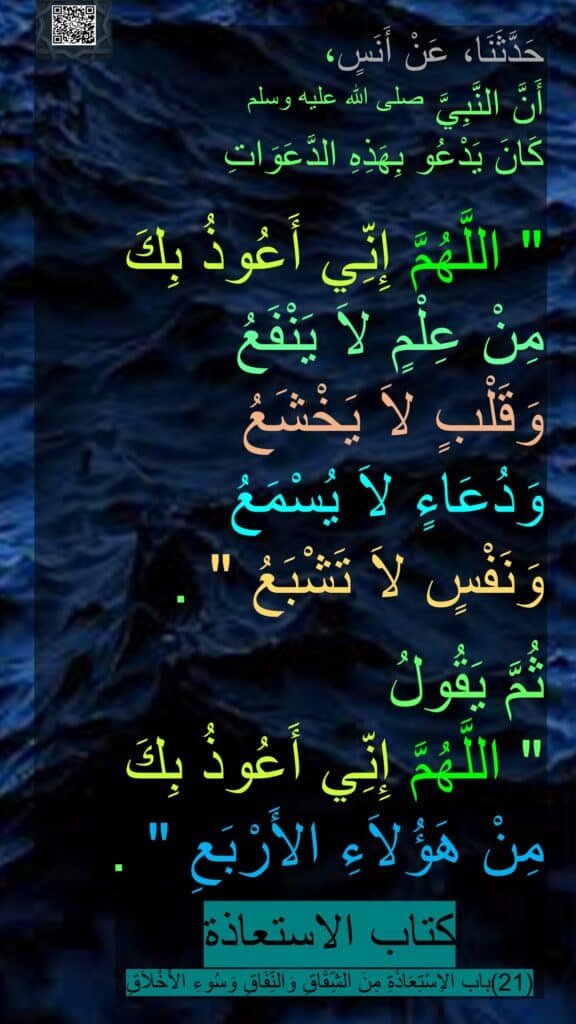حَدَّثَنَا، عَنْ أَنَسٍ، 
أَنَّ النَّبِيَّ صلى الله عليه وسلم 
كَانَ يَدْعُو بِهَذِهِ الدَّعَوَاتِ ‏ 

"‏ اللَّهُمَّ إِنِّي أَعُوذُ بِكَ 
مِنْ عِلْمٍ لاَ يَنْفَعُ 
وَقَلْبٍ لاَ يَخْشَعُ 
وَدُعَاءٍ لاَ يُسْمَعُ 
وَنَفْسٍ لاَ تَشْبَعُ ‏"‏ ‏.
‏ 
ثُمَّ يَقُولُ 
‏"‏ اللَّهُمَّ إِنِّي أَعُوذُ بِكَ 
مِنْ هَؤُلاَءِ الأَرْبَعِ ‏"‏ ‏