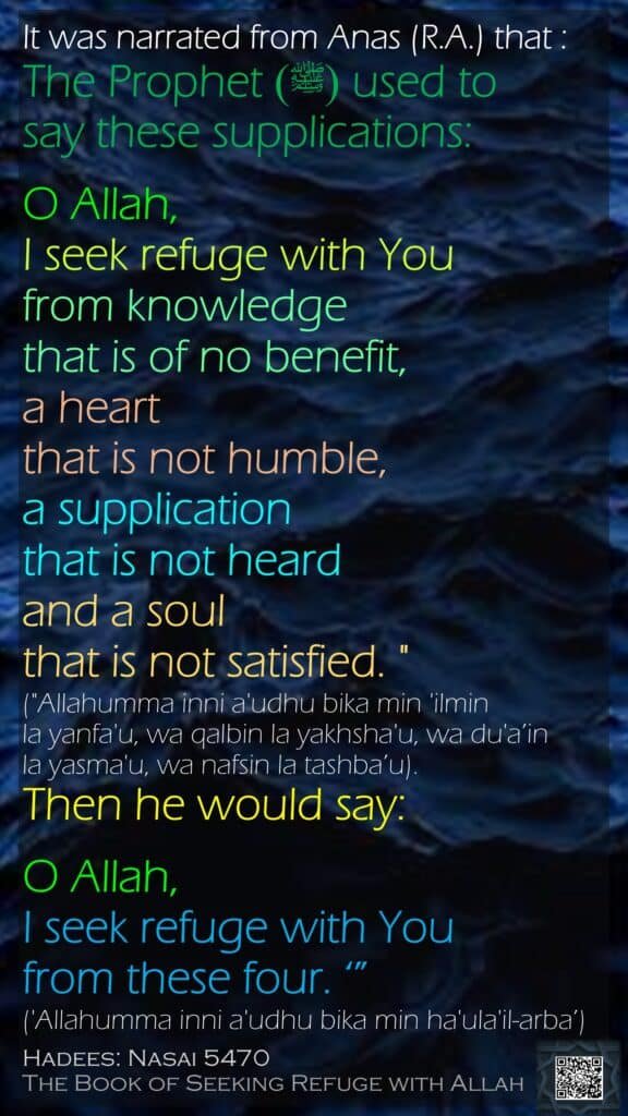 It was narrated from Anas (R.A.) that :The Prophet(ﷺ)  used to say these supplications:O Allah, I seek refuge with You from knowledge that is of no benefit, a heart that is not humble, a supplication that is not heard and a soul that is not satisfied. " ("Allahumma inni a'udhu bika min 'ilmin la yanfa'u, wa qalbin la yakhsha'u, wa du'a’in la yasma'u, wa nafsin la tashba’u). Then he would say: O Allah, I seek refuge with You from these four. ‘”('Allahumma inni a'udhu bika min ha'ula'il-arba’) Hadees: Nasai 5470The Book of Seeking Refuge with Allah