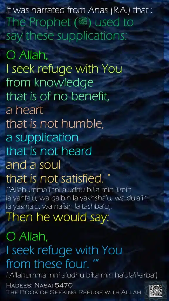 It was narrated from Anas (R.A.) that :The Prophet(ﷺ)  used to say these supplications:O Allah, I seek refuge with You from knowledge that is of no benefit, a heart that is not humble, a supplication that is not heard and a soul that is not satisfied. " ("Allahumma inni a'udhu bika min 'ilmin la yanfa'u, wa qalbin la yakhsha'u, wa du'a’in la yasma'u, wa nafsin la tashba’u). Then he would say: O Allah, I seek refuge with You from these four. ‘”('Allahumma inni a'udhu bika min ha'ula'il-arba’) Hadees: Nasai 5470The Book of Seeking Refuge with Allah