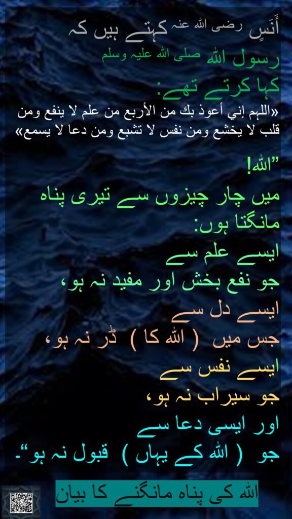 أَنَسٍ رضی اللہ عنہ کہتے ہیں کہ  
رسول اللہ صلی اللہ علیہ وسلم 
کہا کرتے تھے: 
«اللہم إني أعوذ بك من الأربع من علم لا ينفع ومن قلب لا يخشع ومن نفس لا تشبع ومن دعا لا يسمع»

”اللہ! 
میں چار چیزوں سے تیری پناہ مانگتا ہوں: 
ایسے علم سے 
جو نفع بخش اور مفید نہ ہو، 
ایسے دل سے 
جس میں  ( اللہ کا )  ڈر نہ ہو، 
ایسے نفس سے 
جو سیراب نہ ہو، 
اور ایسی دعا سے 
جو  ( اللہ کے یہاں )  قبول نہ ہو“۔ 
