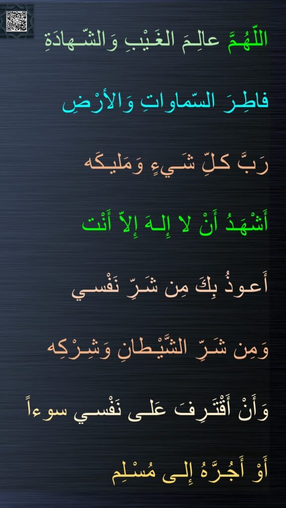 اللّهُـمَّ عالِـمَ الغَـيْبِ وَالشّـهادَةِ
فاطِـرَ السّماواتِ وَالأرْضِ
رَبَّ كـلِّ شَـيءٍ وَمَليـكَه
أَشْهَـدُ أَنْ لا إِلـهَ إِلاّ أَنْت
أَعـوذُ بِكَ مِن شَـرِّ نَفْسـي
وَمِن شَـرِّ الشَّيْـطانِ وَشِـرْكِه
وَأَنْ أَقْتَـرِفَ عَلـى نَفْسـي سوءاً
أَوْ أَجُـرَّهُ إِلـى مُسْـلِم
