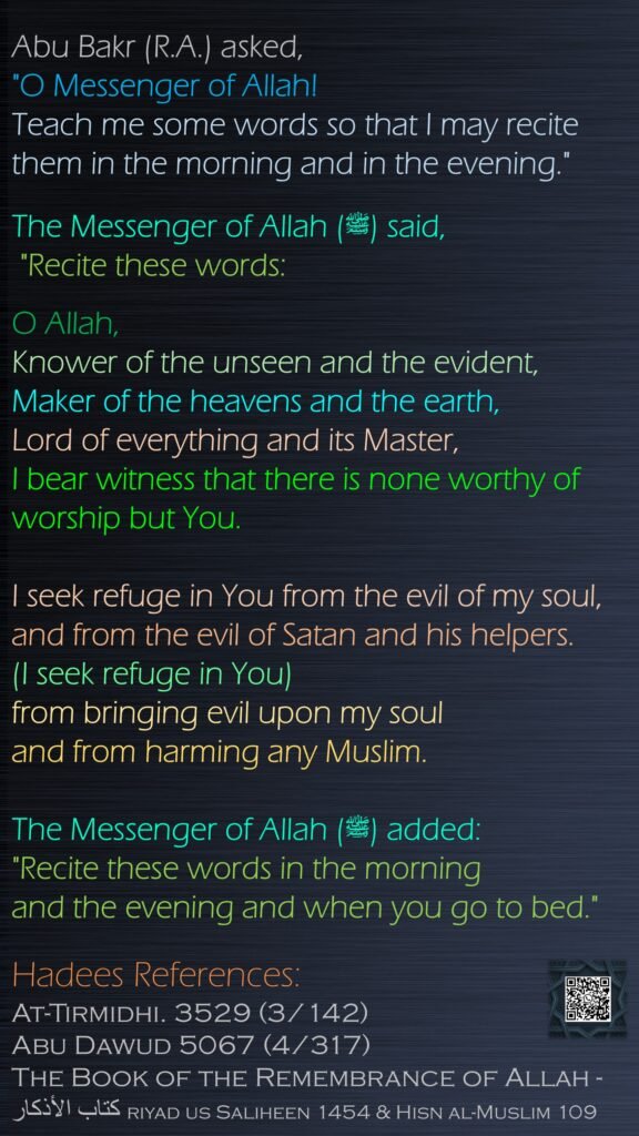 Abu Bakr (R.A.) asked, "O Messenger of Allah! Teach me some words so that I may recite them in the morning and in the evening." The Messenger of Allah (ﷺ) said, "Recite these words:O Allah, Knower of the unseen and the evident,Maker of the heavens and the earth,Lord of everything and its Master,I bear witness that there is none worthy of worship but You.I seek refuge in You from the evil of my soul,and from the evil of Satan and his helpers.(I seek refuge in You) from bringing evil upon my souland from harming any Muslim.The Messenger of Allah (ﷺ) added: "Recite these words in the morning and the evening and when you go to bed."Hadees References: At-Tirmidhi. 3529 (3/142)Abu Dawud 5067 (4/317) The Book of the Remembrance of Allah - كتاب الأذكار riyad us Saliheen 1454 & Hisn al-Muslim 109
