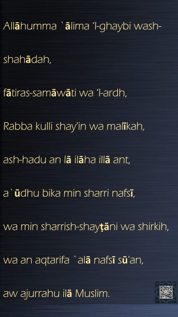 Allāhumma `ālima ‘l-ghaybi wash-shahādah,fātiras-samāwāti wa ‘l-ardh,Rabba kulli shay'in wa malīkah,ash-hadu an lā ilāha illā ant,a`ūdhu bika min sharri nafsī,wa min sharrish-shayṭāni wa shirkih,wa an aqtarifa `alā nafsī sū'an,aw ajurrahu ilā Muslim.