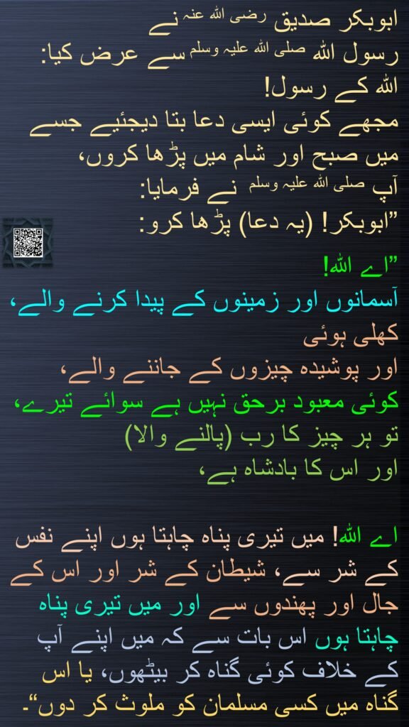 ابوبکر صدیق رضی الله عنہ نے 
رسول اللہ صلی اللہ علیہ وسلم سے عرض کیا: 
اللہ کے رسول! 
مجھے کوئی ایسی دعا بتا دیجئیے جسے میں صبح اور شام میں پڑھا کروں، 
آپ صلی اللہ علیہ وسلم  نے فرمایا: 
”ابوبکر! (یہ دعا) پڑھا کرو: 

”اے اللہ! 
آسمانوں اور زمینوں کے پیدا کرنے والے، کھلی ہوئی 
اور پوشیدہ چیزوں کے جاننے والے، 
کوئی معبود برحق نہیں ہے سوائے تیرے، تو ہر چیز کا رب (پالنے والا) 
اور اس کا بادشاہ ہے،

اے اللہ! میں تیری پناہ چاہتا ہوں اپنے نفس کے شر سے، شیطان کے شر اور اس کے جال اور پھندوں سے اور میں تیری پناہ چاہتا ہوں اس بات سے کہ میں اپنے آپ کے خلاف کوئی گناہ کر بیٹھوں، یا اس گناہ میں کسی مسلمان کو ملوث کر دوں“۔
