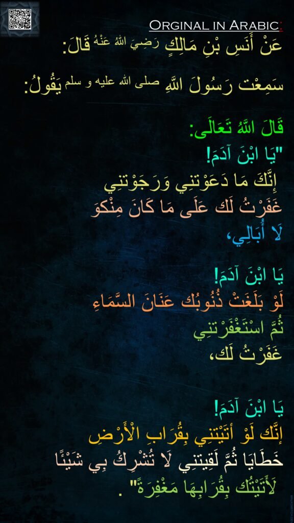 عَنْ أَنَسِ بْنِ مَالِكٍ رَضِيَ اللهُ عَنْهُ قَالَ:

سَمِعْت رَسُولَ اللَّهِ صلى الله عليه و سلم يَقُولُ: 

قَالَ اللَّهُ تَعَالَى: 
"يَا ابْنَ آدَمَ! 
 إِنَّكَ مَا دَعَوْتنِي وَرَجَوْتنِي 
غَفَرْتُ لَك عَلَى مَا كَانَ مِنْكوَ
لَا أُبَالِي، 

يَا ابْنَ آدَمَ! 
لَوْ بَلَغَتْ ذُنُوبُك عَنَانَ السَّمَاءِ 
ثُمَّ اسْتَغْفَرْتنِي 
غَفَرْتُ لَك، 

يَا ابْنَ آدَمَ! 
إنَّك لَوْ أتَيْتنِي بِقُرَابِ الْأَرْضِ 
خَطَايَا ثُمَّ لَقِيتنِي لَا تُشْرِكُ بِي شَيْئًا 
 لَأَتَيْتُك بِقُرَابِهَا مَغْفِرَةً" .
