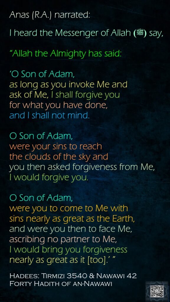 Anas (R.A.) narrated:I heard the Messenger of Allah (ﷺ) say, “Allah the Almighty has said: ‘O Son of Adam, as long as you invoke Me andask of Me, I shall forgive you for what you have done, and I shall not mind. O Son of Adam, were your sins to reach the clouds of the sky and you then asked forgiveness from Me, I would forgive you. O Son of Adam, were you to come to Me with sins nearly as great as the Earth, and were you then to face Me, ascribing no partner to Me, I would bring you forgiveness nearly as great as it [too].’ ” Hadees: Tirmizi 3540 & Nawawi 42Forty Hadith of an-Nawawi