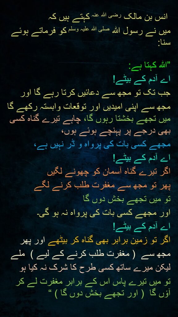 انس بن مالک رضی الله عنہ کہتے ہیں کہ   
میں نے رسول اللہ صلی اللہ علیہ وسلم کو فرماتے ہوئے سنا:
 
”اللہ کہتا ہے: 
اے آدم کے بیٹے! 
جب تک تو مجھ سے دعائیں کرتا رہے گا اور 
مجھ سے اپنی امیدیں اور توقعات وابستہ رکھے گا میں تجھے بخشتا رہوں گا، چاہے تیرے گناہ کسی بھی درجے پر پہنچے ہوئے ہوں، 
مجھے کسی بات کی پرواہ و ڈر نہیں ہے، 
اے آدم کے بیٹے! 
اگر تیرے گناہ آسمان کو چھونے لگیں 
پھر تو مجھ سے مغفرت طلب کرنے لگے 
تو میں تجھے بخش دوں گا 
اور مجھے کسی بات کی پرواہ نہ ہو گی۔ 
اے آدم کے بیٹے! 
اگر تو زمین برابر بھی گناہ کر بیٹھے اور پھر 
مجھ سے  ( مغفرت طلب کرنے کے لیے )  ملے 
لیکن میرے ساتھ کسی طرح کا شرک نہ کیا ہو 
تو میں تیرے پاس اس کے برابر مغفرت لے کر آؤں گا  ( اور تجھے بخش دوں گا ) “ 
