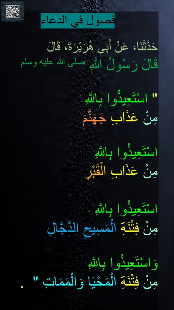 فصول في الدعاء

حَدَّثَنَا، عَنْ أَبِي هُرَيْرَةَ، قَالَ 
قَالَ رَسُولُ اللَّهِ صلى الله عليه وسلم
 ‏ 
"‏ اسْتَعِيذُوا بِاللَّهِ 
مِنْ عَذَابِ جَهَنَّمَ 

اسْتَعِيذُوا بِاللَّهِ 
مِنْ عَذَابِ الْقَبْرِ 

اسْتَعِيذُوا بِاللَّهِ 
مِنْ فِتْنَةِ الْمَسِيحِ الدَّجَّالِ
 
وَاسْتَعِيذُوا بِاللَّهِ 
مِنْ فِتْنَةِ الْمَحْيَا وَالْمَمَاتِ ‏" ‏ ‏.

