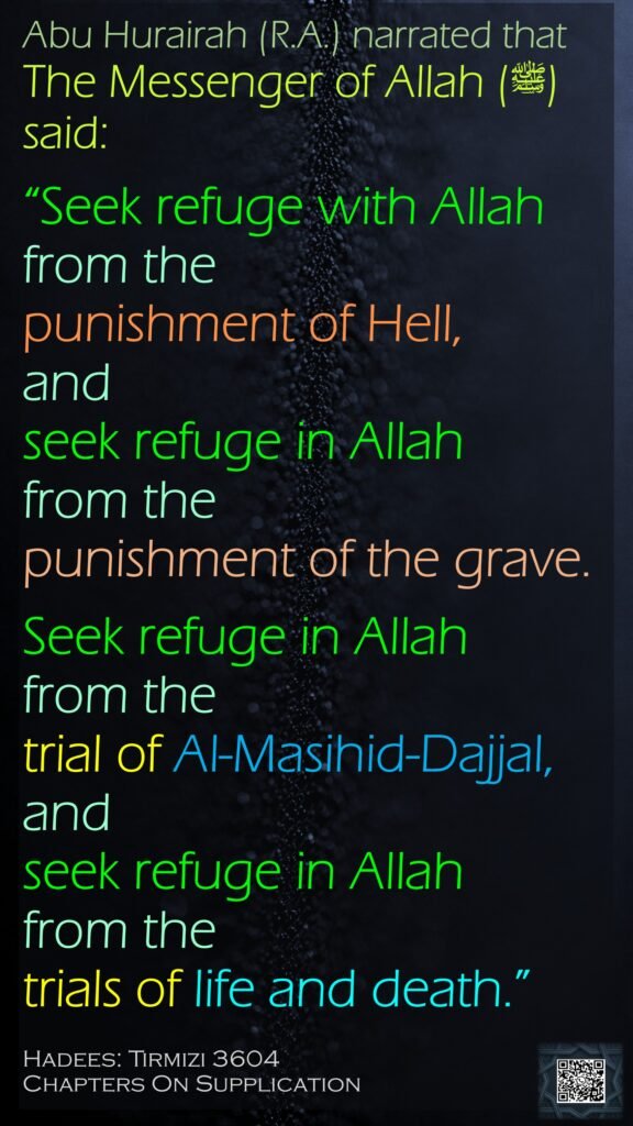 Abu Hurairah (R.A.) narrated thatThe Messenger of Allah (ﷺ) said: “Seek refuge with Allah from the punishment of Hell, and seek refuge in Allah from the punishment of the grave.Seek refuge in Allah from the trial of Al-Masihid-Dajjal,and seek refuge in Allah from the trials of life and death.”Hadees: Tirmizi 3604Chapters On Supplication