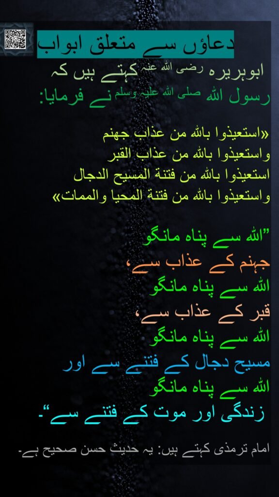 دعاؤں سے متعلق ابواب
 ابوہریرہ رضی الله عنہ کہتے ہیں کہ   
رسول اللہ صلی اللہ علیہ وسلم نے فرمایا:

«استعيذوا بالله من عذاب جهنم 
واستعيذوا بالله من عذاب القبر 
استعيذوا بالله من فتنة المسيح الدجال 
واستعيذوا بالله من فتنة المحيا والممات»
 
”اللہ سے پناہ مانگو 
جہنم کے عذاب سے، 
اللہ سے پناہ مانگو 
قبر کے عذاب سے، 
اللہ سے پناہ مانگو 
مسیح دجال کے فتنے سے اور 
اللہ سے پناہ مانگو
 زندگی اور موت کے فتنے سے“۔ 

امام ترمذی کہتے ہیں: یہ حدیث حسن صحیح ہے۔ 
