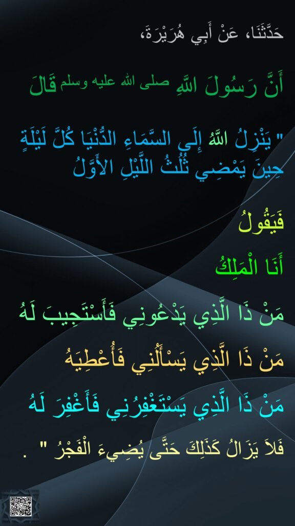حَدَّثَنَا، عَنْ أَبِي هُرَيْرَةَ،

أَنَّ رَسُولَ اللَّهِ صلى الله عليه وسلم قَالَ ‏ 

"‏ يَنْزِلُ اللَّهُ إِلَى السَّمَاءِ الدُّنْيَا كُلَّ لَيْلَةٍ حِينَ يَمْضِي ثُلُثُ اللَّيْلِ الأَوَّلُ 

فَيَقُولُ 

أَنَا الْمَلِكُ 

مَنْ ذَا الَّذِي يَدْعُونِي فَأَسْتَجِيبَ لَهُ 

مَنْ ذَا الَّذِي يَسْأَلُنِي فَأُعْطِيَهُ 

مَنْ ذَا الَّذِي يَسْتَغْفِرُنِي فَأَغْفِرَ لَهُ 

فَلاَ يَزَالُ كَذَلِكَ حَتَّى يُضِيءَ الْفَجْرُ ‏" ‏ ‏.