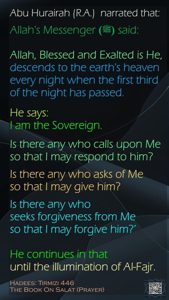Abu Hurairah (R.A.)  narrated that:Allah's Messenger (ﷺ) said:Allah, Blessed and Exalted is He, descends to the earth's heaven every night when the first third of the night has passed. He says: I am the Sovereign. Is there any who calls upon Me so that I may respond to him? Is there any who asks of Me so that I may give him? Is there any who seeks forgiveness from Me so that I may forgive him?’ He continues in that until the illumination of Al-Fajr.Hadees: Tirmizi 446The Book On Salat (Prayer)