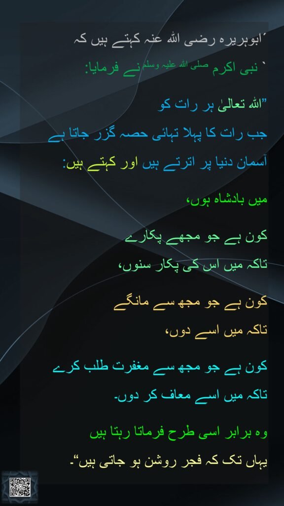´ابوہریرہ رضی الله عنہ کہتے ہیں کہ
` نبی اکرم صلی اللہ علیہ وسلم نے فرمایا: 

”اللہ تعالیٰ ہر رات کو 
جب رات کا پہلا تہائی حصہ گزر جاتا ہے  
آسمان دنیا پر اترتے ہیں اور کہتے ہیں: 

میں بادشاہ ہوں، 

کون ہے جو مجھے پکارے 
تاکہ میں اس کی پکار سنوں، 

کون ہے جو مجھ سے مانگے 
تاکہ میں اسے دوں، 

کون ہے جو مجھ سے مغفرت طلب کرے 
تاکہ میں اسے معاف کر دوں۔ 

وہ برابر اسی طرح فرماتا رہتا ہیں 
یہاں تک کہ فجر روشن ہو جاتی ہیں“۔
