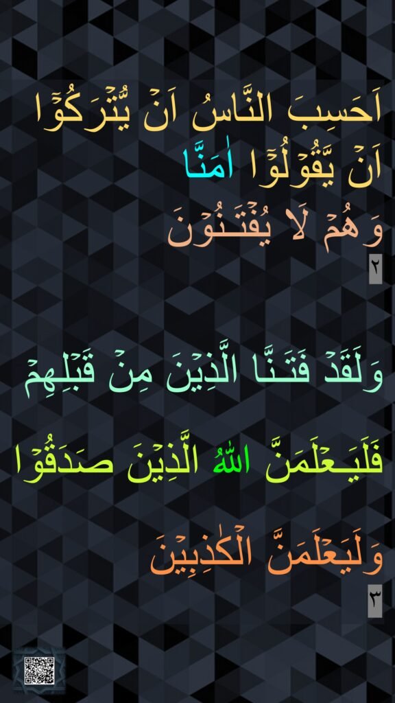 اَحَسِبَ النَّاسُ اَنۡ يُّتۡرَكُوۡۤا اَنۡ يَّقُوۡلُوۡۤا اٰمَنَّا 
وَهُمۡ لَا يُفۡتَـنُوۡنَ‏ ‏ 
٢


وَلَقَدۡ فَتَـنَّا الَّذِيۡنَ مِنۡ قَبۡلِهِمۡ​ 

فَلَيَـعۡلَمَنَّ اللّٰهُ الَّذِيۡنَ صَدَقُوۡا 

وَلَيَعۡلَمَنَّ الۡكٰذِبِيۡنَ‏‏ 
٣