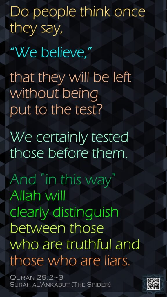 Do people think once they say, “We believe,” that they will be left without being put to the test?We certainly tested those before them. And ˹in this way˺ Allah will clearly distinguish between those who are truthful and those who are liars.Quran 29:2~3Surah al’Ankabut (The Spider)
