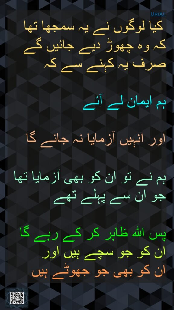 کیا لوگوں نے یہ سمجھا تھا کہ وہ چھوڑ دیے جائیں گے صرف یہ کہنے سے کہ 

ہم ایمان لے آئے 

اور انہیں آزمایا نہ جائے گا

ہم نے تو ان کو بھی آزمایا تھا جو ان سے پہلے تھے 

پس اللہ ظاہر کر کے رہے گا ان کو جو سچے ہیں اور 
ان کو بھی جو جھوٹے ہیں
