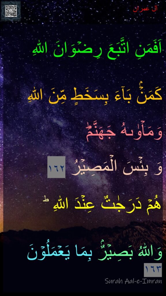 اَفَمَنِ اتَّبَعَ رِضۡوَانَ اللّٰهِ

كَمَنۡۢ بَآءَ بِسَخَطٍ مِّنَ اللّٰهِ 

وَمَاۡوٰٮهُ جَهَنَّمُ​ؕ 

وَ بِئۡسَ الۡمَصِيۡرُ‏ ١٦٢ 


هُمۡ دَرَجٰتٌ عِنۡدَ اللّٰهِ ​ؕ 

وَاللّٰهُ بَصِيۡرٌۢ بِمَا يَعۡمَلُوۡنَ‏ ١٦٣
Surah Aal-e-Imran
