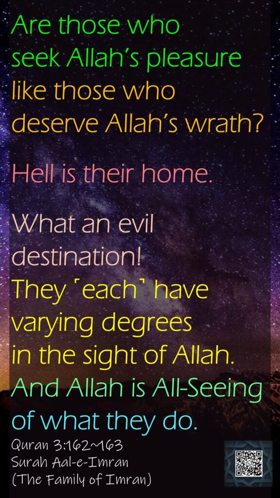 Are those who seek Allah’s pleasure like those who deserve Allah’s wrath?Hell is their home.What an evil destination!They ˹each˺ have varying degrees in the sight of Allah. And Allah is All-Seeing of what they do.Quran 3:162~163Surah Aal-e-Imran(The Family of Imran)