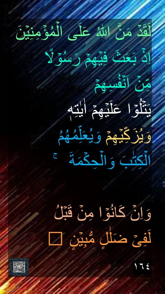 لَقَدۡ مَنَّ اللّٰهُ عَلَى الۡمُؤۡمِنِيۡنَ اِذۡ بَعَثَ فِيۡهِمۡ رَسُوۡلًا 
مِّنۡ اَنۡفُسِهِمۡ 
يَتۡلُوۡا عَلَيۡهِمۡ اٰيٰتِهٖ 
وَيُزَكِّيۡهِمۡ وَيُعَلِّمُهُمُ 
الۡكِتٰبَ وَالۡحِكۡمَةَ  ۚ 

وَاِنۡ كَانُوۡا مِنۡ قَبۡلُ 
لَفِىۡ ضَلٰلٍ مُّبِيۡنٍ‏ ﻿﻿ 
١٦٤
