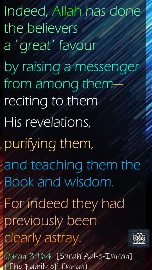 Indeed, Allah has done the believers a ˹great˺ favour by raising a messenger from among them—reciting to them His revelations, purifying them, and teaching them the Book and wisdom. For indeed they had previously been clearly astray.Quran 3:164  [Surah Aal-e-Imran](The Family of Imran)
