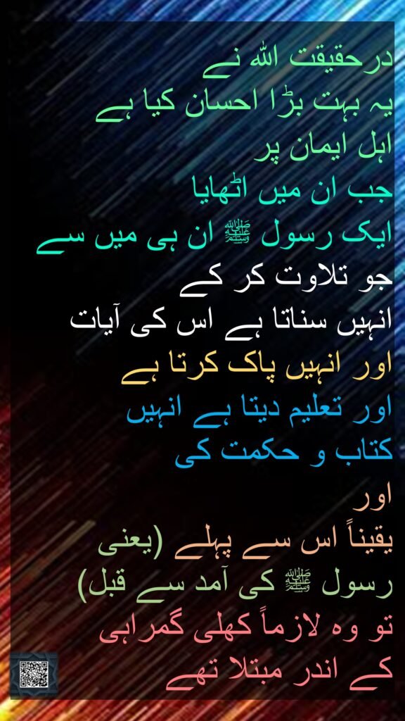 درحقیقت اللہ نے 
یہ بہت بڑا احسان کیا ہے 
اہل ایمان پر 
جب ان میں اٹھایا 
ایک رسول ﷺ ان ہی میں سے جو تلاوت کر کے 
انہیں سناتا ہے اس کی آیات 
اور انہیں پاک کرتا ہے 
اور تعلیم دیتا ہے انہیں 
کتاب و حکمت کی 
اور 
یقیناً اس سے پہلے (یعنی 
رسول ﷺ کی آمد سے قبل) 
تو وہ لازماً کھلی گمراہی 
کے اندر مبتلا تھے
