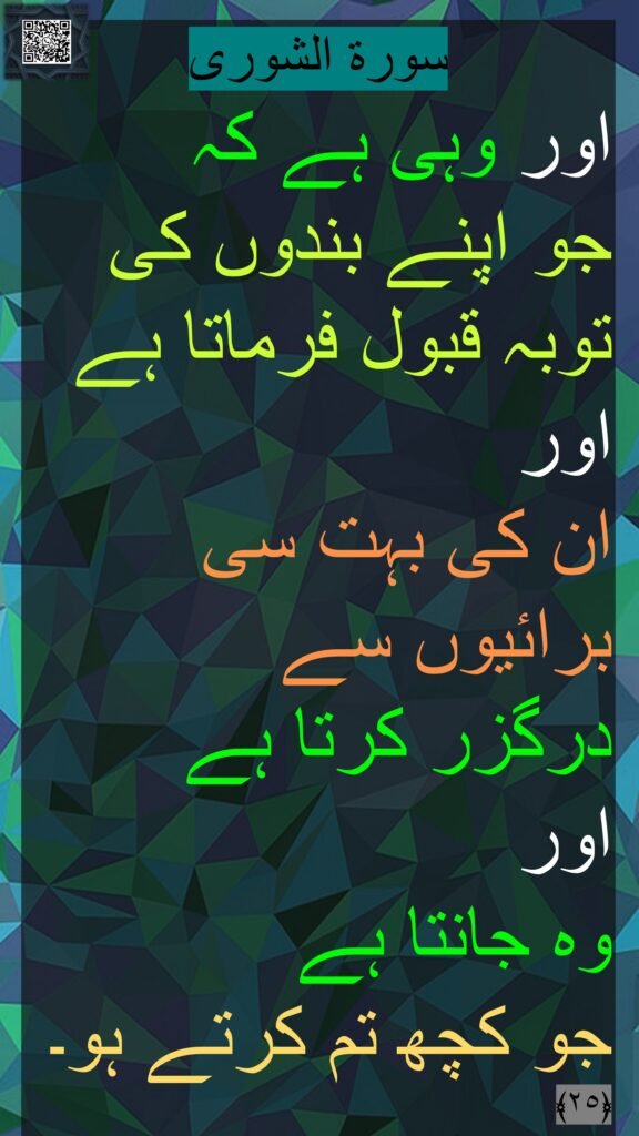 
اور وہی ہے کہ 
جو اپنے بندوں کی توبہ قبول فرماتا ہے
اور 
ان کی بہت سی برائیوں سے 
درگزر کرتا ہے 
اور 
وہ جانتا ہے 
جو کچھ تم کرتے ہو۔ 
﴿٢٥﴾ 