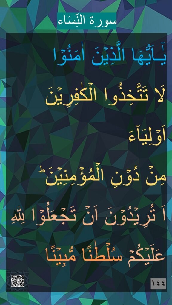 يٰۤـاَيُّهَا الَّذِيۡنَ اٰمَنُوۡا 
لَا تَتَّخِذُوا الۡكٰفِرِيۡنَ اَوۡلِيَآءَ 
مِنۡ دُوۡنِ الۡمُؤۡمِنِيۡنَ​ ؕ 
اَ تُرِيۡدُوۡنَ اَنۡ تَجۡعَلُوۡا لِلّٰهِ عَلَيۡكُمۡ سُلۡطٰنًا مُّبِيۡنًا‏ 
١٤٤