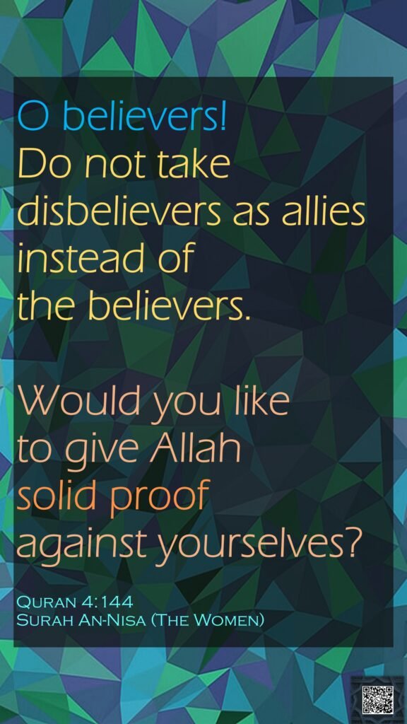 O believers! Do not take disbelievers as allies instead of the believers. Would you like to give Allah solid proof against yourselves?Quran 4:144Surah An-Nisa (The Women)