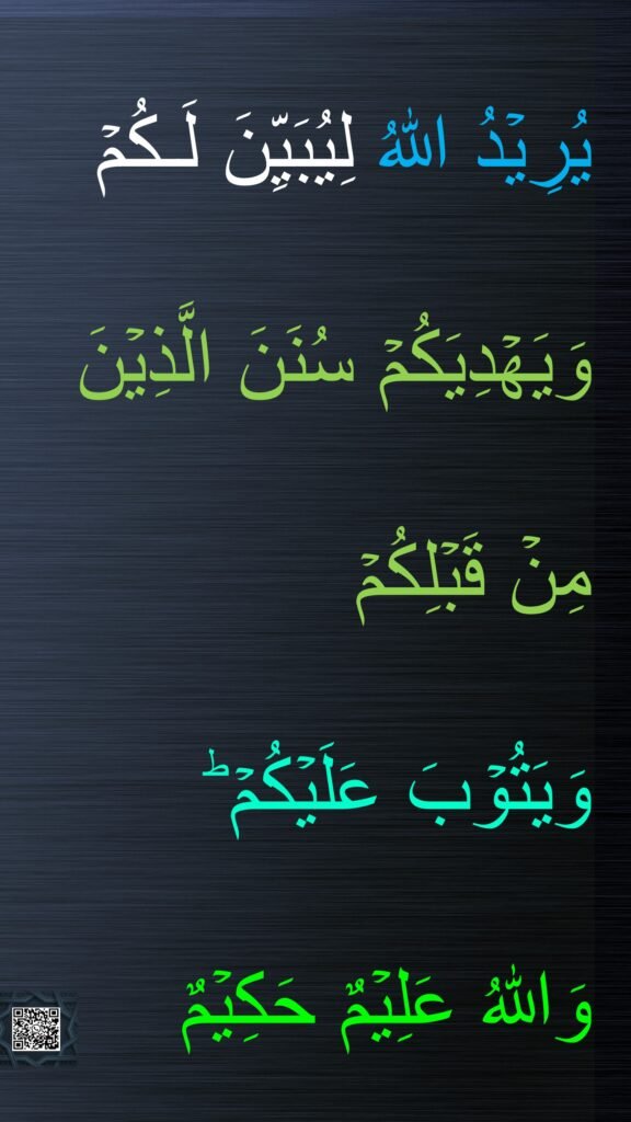 يُرِيۡدُ اللّٰهُ لِيُبَيِّنَ لَـكُمۡ 
وَيَهۡدِيَكُمۡ سُنَنَ الَّذِيۡنَ مِنۡ قَبۡلِكُمۡ 
وَيَتُوۡبَ عَلَيۡكُمۡ​ ؕ 
وَاللّٰهُ عَلِيۡمٌ حَكِيۡمٌ