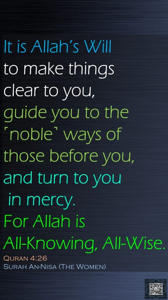 It is Allah’s Will to make things clear to you, guide you to the ˹noble˺ ways of those before you, and turn to you in mercy. For Allah is All-Knowing, All-Wise.Quran 4:26Surah An-Nisa (The Women)